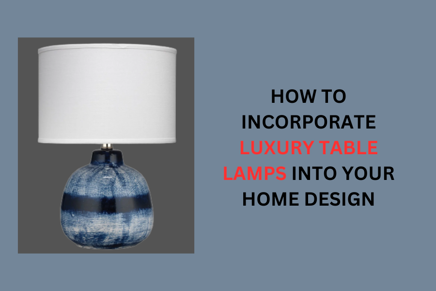 How to Incorporate Luxury Table Lamps into Your Home Design